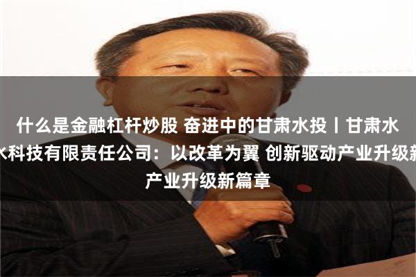 什么是金融杠杆炒股 奋进中的甘肃水投丨甘肃水务节水科技有限责任公司：以改革为翼 创新驱动产业升级新篇章