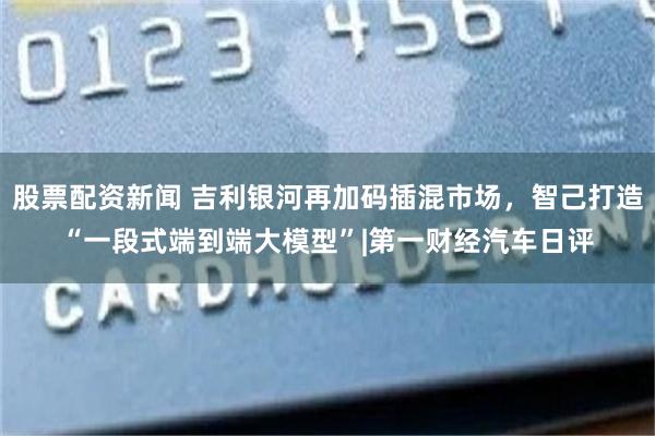 股票配资新闻 吉利银河再加码插混市场，智己打造“一段式端到端大模型”|第一财经汽车日评