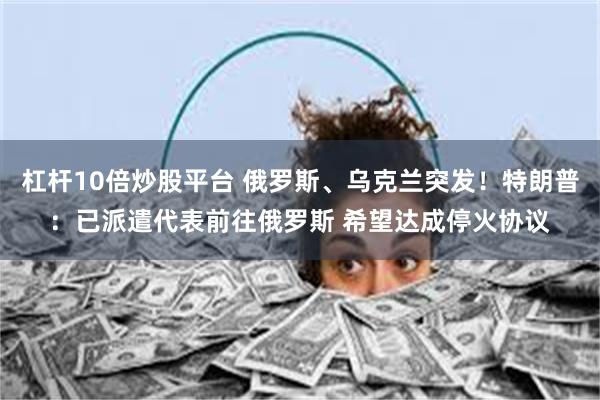 杠杆10倍炒股平台 俄罗斯、乌克兰突发！特朗普：已派遣代表前往俄罗斯 希望达成停火协议