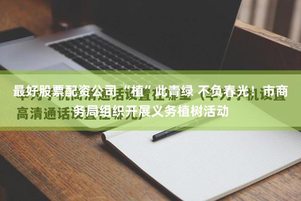 最好股票配资公司 “植”此青绿 不负春光！市商务局组织开展义务植树活动
