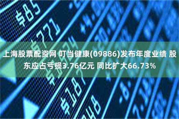 上海股票配资网 叮当健康(09886)发布年度业绩 股东应占亏损3.76亿元 同比扩大66.73%