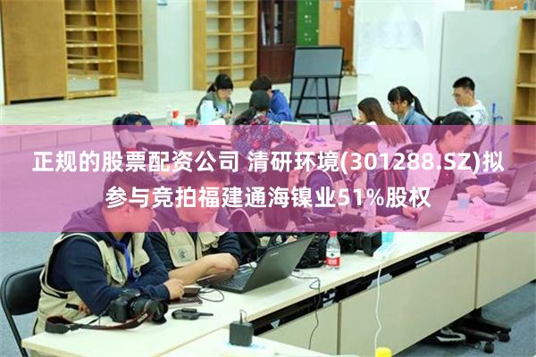 正规的股票配资公司 清研环境(301288.SZ)拟参与竞拍福建通海镍业51%股权