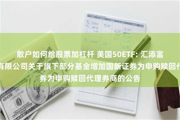 散户如何给股票加杠杆 美国50ETF: 汇添富基金管理股份有限公司关于旗下部分基金增加国新证券为申购赎回代理券商的公告