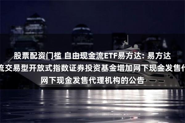 股票配资门槛 自由现金流ETF易方达: 易方达国证自由现金流交易型开放式指数证券投资基金增加网下现金发售代理机构的公告