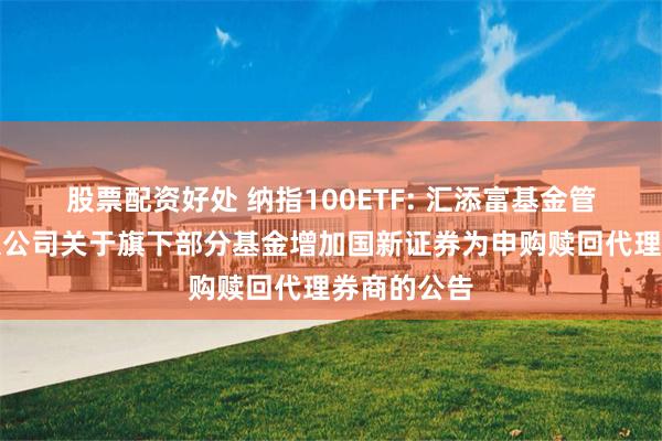 股票配资好处 纳指100ETF: 汇添富基金管理股份有限公司关于旗下部分基金增加国新证券为申购赎回代理券商的公告