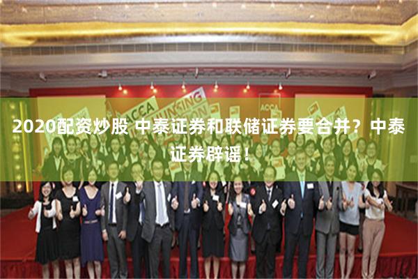 2020配资炒股 中泰证券和联储证券要合并？中泰证券辟谣！