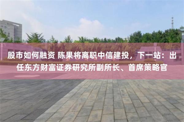股市如何融资 陈果将离职中信建投，下一站：出任东方财富证券研究所副所长、首席策略官