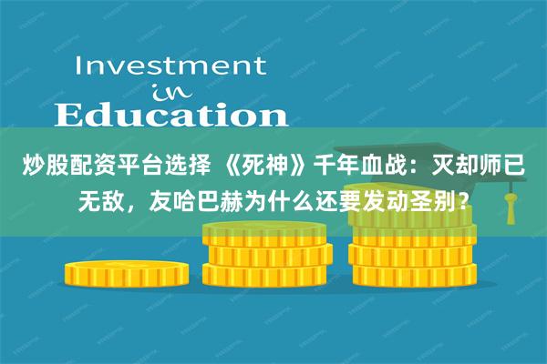 炒股配资平台选择 《死神》千年血战：灭却师已无敌，友哈巴赫为什么还要发动圣别？