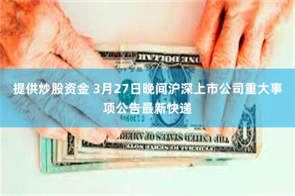 提供炒股资金 3月27日晚间沪深上市公司重大事项公告最新快递