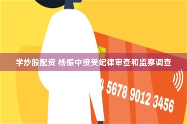 学炒股配资 杨振中接受纪律审查和监察调查