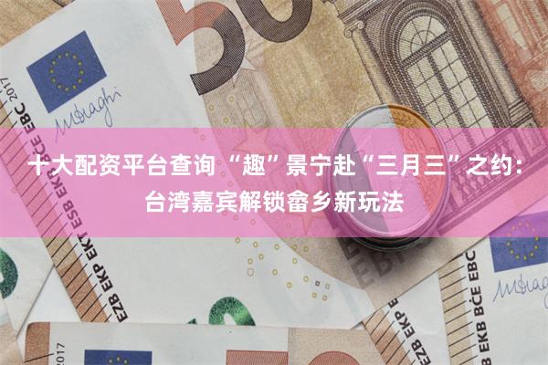 十大配资平台查询 “趣”景宁赴“三月三”之约：台湾嘉宾解锁畲乡新玩法