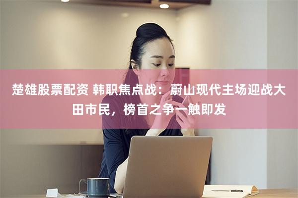 楚雄股票配资 韩职焦点战：蔚山现代主场迎战大田市民，榜首之争一触即发