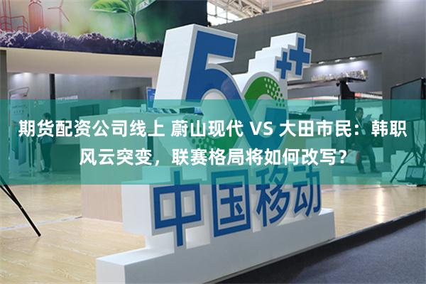 期货配资公司线上 蔚山现代 VS 大田市民：韩职风云突变，联赛格局将如何改写？