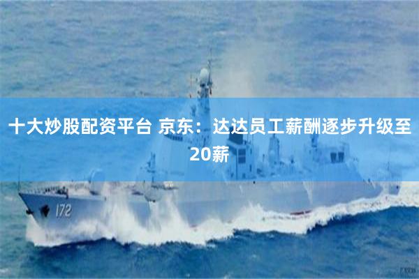 十大炒股配资平台 京东：达达员工薪酬逐步升级至20薪