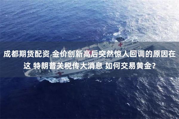 成都期货配资 金价创新高后突然惊人回调的原因在这 特朗普关税传大消息 如何交易黄金？