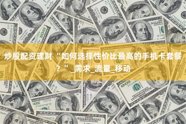 炒股配资理财 “如何选择性价比最高的手机卡套餐？”_需求_流量_移动