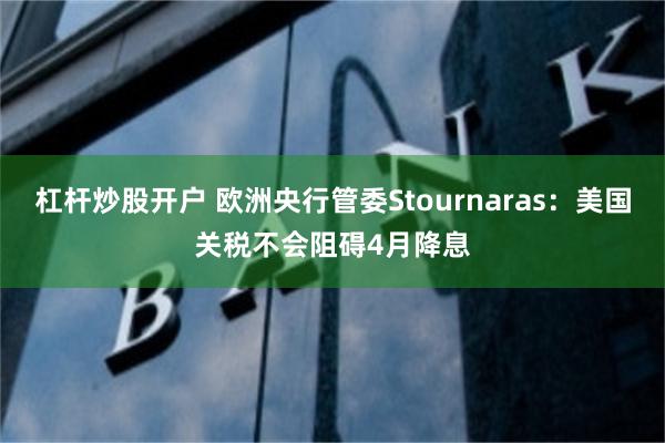 杠杆炒股开户 欧洲央行管委Stournaras：美国关税不会阻碍4月降息