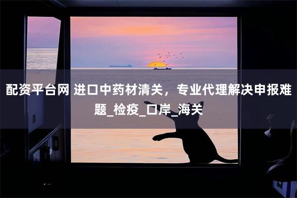 配资平台网 进口中药材清关，专业代理解决申报难题_检疫_口岸_海关