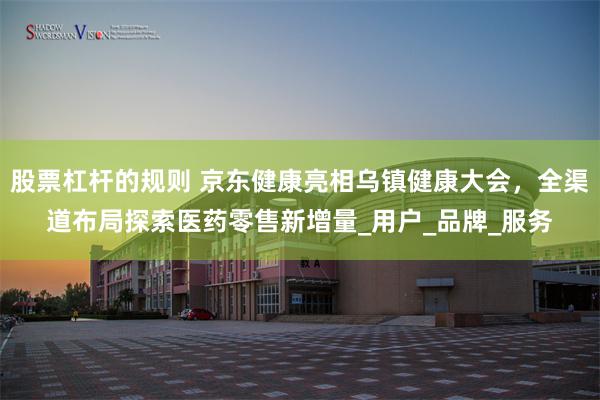 股票杠杆的规则 京东健康亮相乌镇健康大会，全渠道布局探索医药零售新增量_用户_品牌_服务