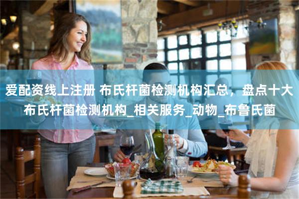 爱配资线上注册 布氏杆菌检测机构汇总，盘点十大布氏杆菌检测机构_相关服务_动物_布鲁氏菌