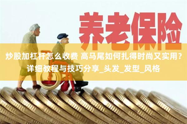 炒股加杠杆怎么收费 高马尾如何扎得时尚又实用？详细教程与技巧分享_头发_发型_风格