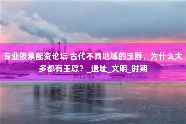 专业股票配资论坛 古代不同地域的玉器，为什么大多都有玉琮？_遗址_文明_时期