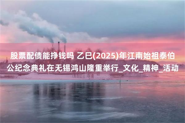 股票配债能挣钱吗 乙巳(2025)年江南始祖泰伯公纪念典礼在无锡鸿山隆重举行_文化_精神_活动