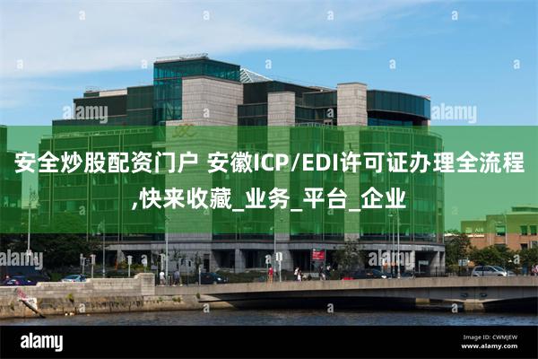安全炒股配资门户 安徽ICP/EDI许可证办理全流程,快来收藏_业务_平台_企业