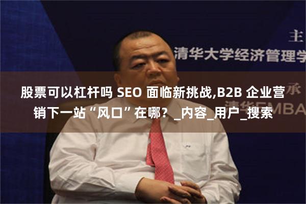 股票可以杠杆吗 SEO 面临新挑战,B2B 企业营销下一站“风口”在哪？_内容_用户_搜索
