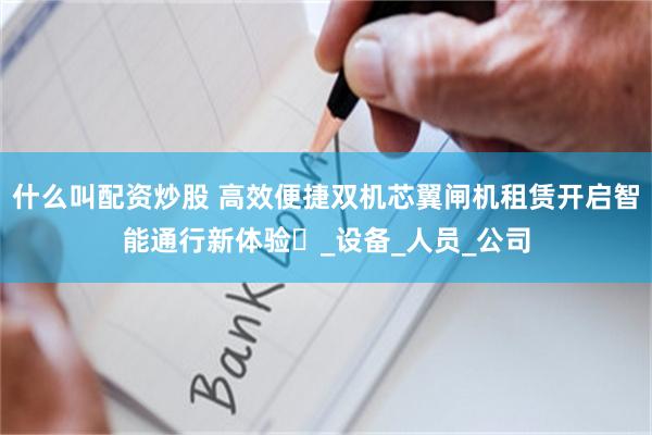 什么叫配资炒股 高效便捷双机芯翼闸机租赁开启智能通行新体验​_设备_人员_公司