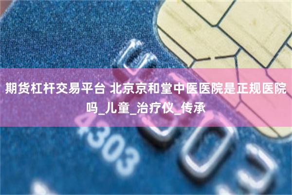 期货杠杆交易平台 北京京和堂中医医院是正规医院吗_儿童_治疗仪_传承