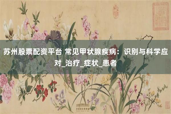 苏州股票配资平台 常见甲状腺疾病：识别与科学应对_治疗_症状_患者