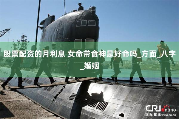 股票配资的月利息 女命带食神是好命吗_方面_八字_婚姻