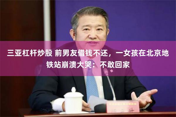 三亚杠杆炒股 前男友借钱不还，一女孩在北京地铁站崩溃大哭：不敢回家