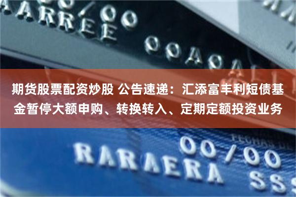 期货股票配资炒股 公告速递：汇添富丰利短债基金暂停大额申购、转换转入、定期定额投资业务
