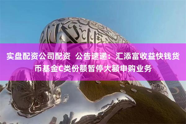 实盘配资公司配资  公告速递：汇添富收益快钱货币基金C类份额暂停大额申购业务