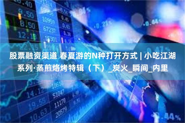 股票融资渠道 春夏游的N种打开方式 | 小吃江湖系列·蒸煎烙烤特辑（下）_炭火_瞬间_内里