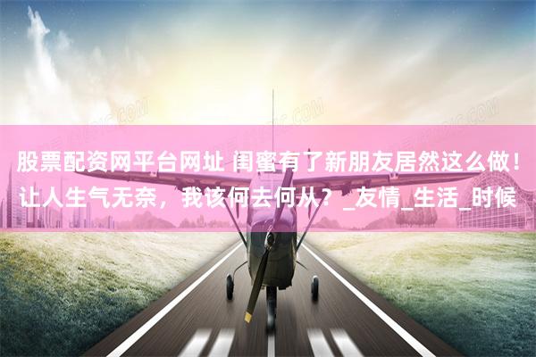 股票配资网平台网址 闺蜜有了新朋友居然这么做！让人生气无奈，我该何去何从？_友情_生活_时候