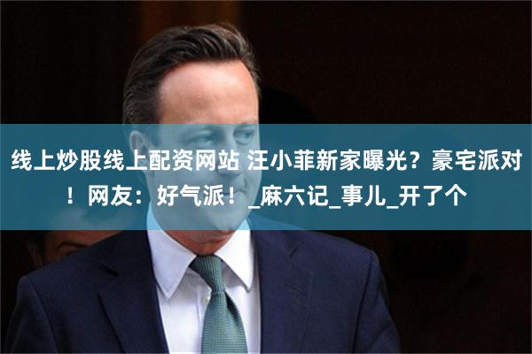 线上炒股线上配资网站 汪小菲新家曝光？豪宅派对！网友：好气派！_麻六记_事儿_开了个