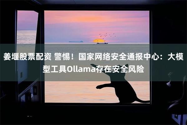 姜堰股票配资 警惕！国家网络安全通报中心：大模型工具Ollama存在安全风险