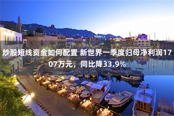 炒股短线资金如何配置 新世界一季度归母净利润1707万元，同比降33.9%