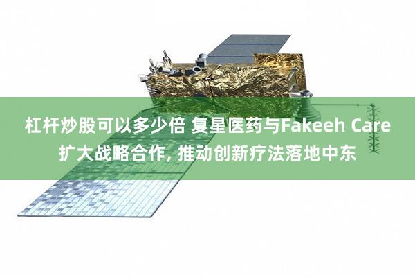 杠杆炒股可以多少倍 复星医药与Fakeeh Care扩大战略合作, 推动创新疗法落地中东