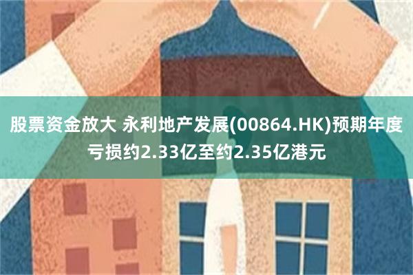 股票资金放大 永利地产发展(00864.HK)预期年度亏损约2.33亿至约2.35亿港元