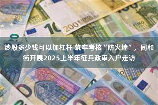 炒股多少钱可以加杠杆 筑牢考核“防火墙”，同和街开展2025上半年征兵政审入户走访
