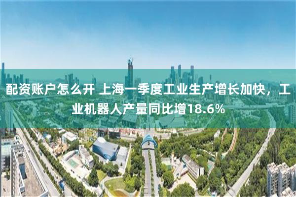 配资账户怎么开 上海一季度工业生产增长加快，工业机器人产量同比增18.6%