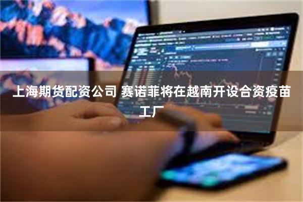 上海期货配资公司 赛诺菲将在越南开设合资疫苗工厂