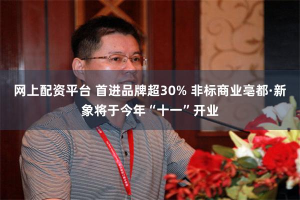 网上配资平台 首进品牌超30% 非标商业亳都·新象将于今年“十一”开业