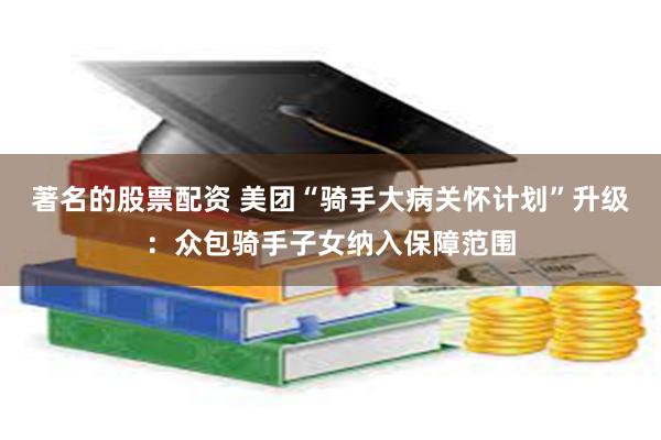 著名的股票配资 美团“骑手大病关怀计划”升级：众包骑手子女纳入保障范围