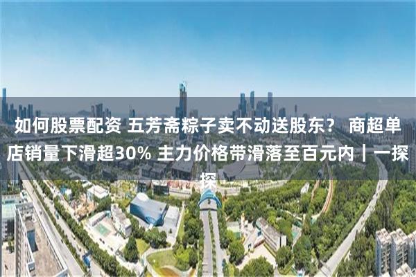如何股票配资 五芳斋粽子卖不动送股东？ 商超单店销量下滑超30% 主力价格带滑落至百元内｜一探
