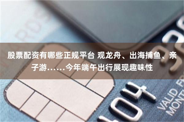 股票配资有哪些正规平台 观龙舟、出海捕鱼、亲子游……今年端午出行展现趣味性